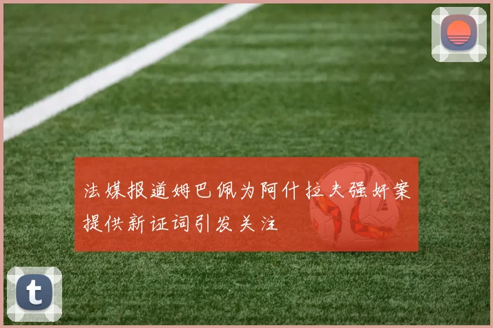 法媒报道姆巴佩为阿什拉夫强奸案提供新证词引发关注