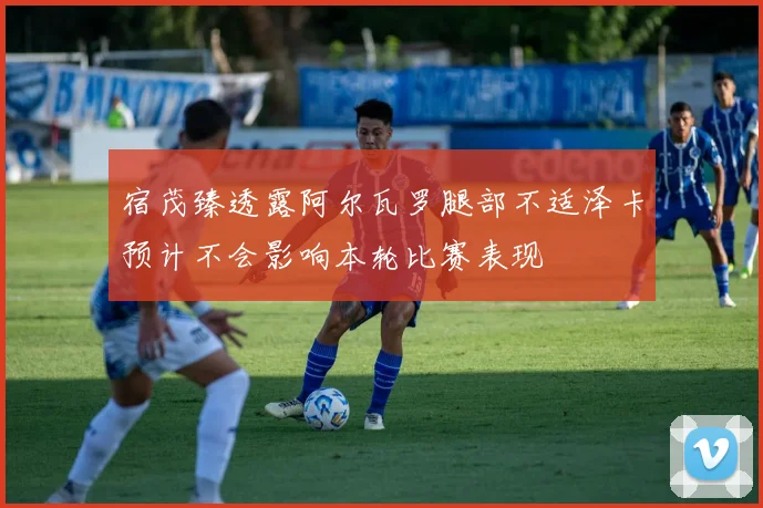 宿茂臻透露阿尔瓦罗腿部不适泽卡预计不会影响本轮比赛表现