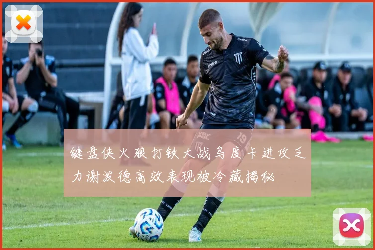 键盘侠火狼打铁大战乌度卡进攻乏力谢泼德高效表现被冷藏揭秘
