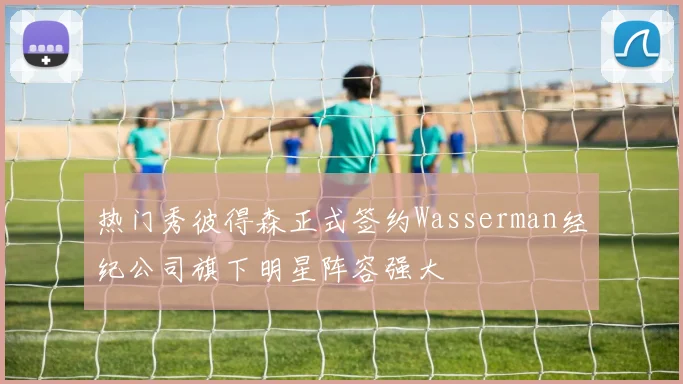 热门秀彼得森正式签约Wasserman经纪公司旗下明星阵容强大