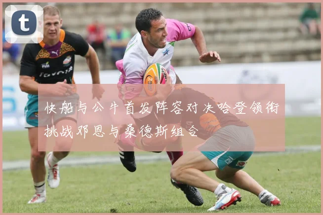 快船与公牛首发阵容对决哈登领衔挑战邓恩与桑德斯组合