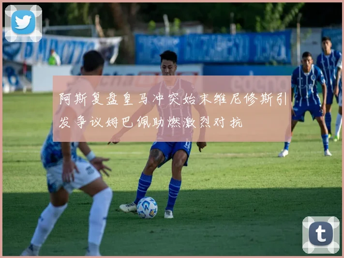 阿斯复盘皇马冲突始末维尼修斯引发争议姆巴佩助燃激烈对抗