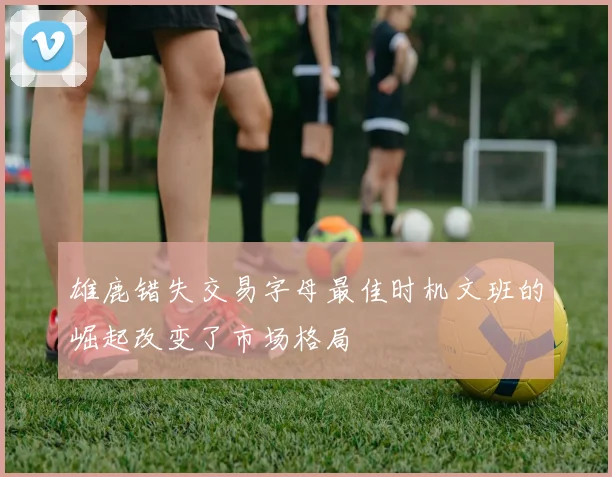 雄鹿错失交易字母最佳时机文班的崛起改变了市场格局