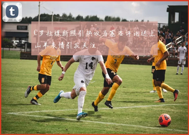 C罗社媒新照引热议马塞洛评论送上山羊表情引发关注
