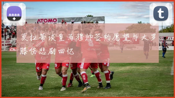 莫拉蒂谈皇马穆帅签约愿望与大罗膝伤悲剧回忆