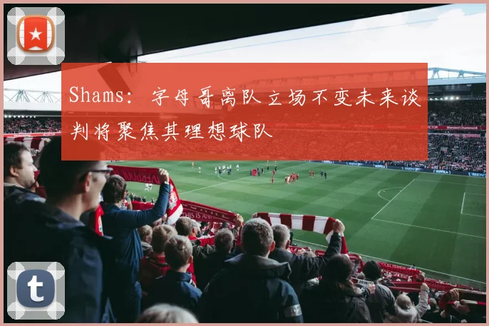 Shams：字母哥离队立场不变未来谈判将聚焦其理想球队
