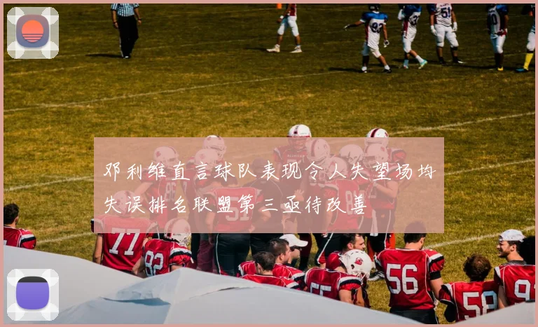 邓利维直言球队表现令人失望场均失误排名联盟第三亟待改善