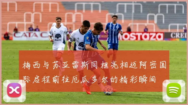 梅西与苏亚雷斯同框亮相迈阿密国际启程前往厄瓜多尔的精彩瞬间