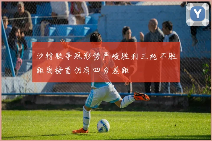 沙特联争冠形势严峻胜利三轮不胜距离榜首仍有四分差距