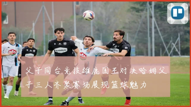 父子同台竞技雄鹿国王对决哈姆父子三人齐聚赛场展现篮球魅力